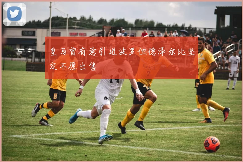 皇马曾有意引进波罗但德泽尔比坚定不愿出售