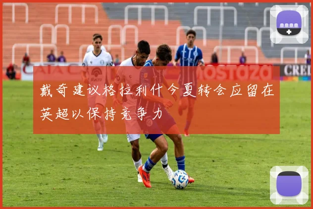 戴奇建议格拉利什今夏转会应留在英超以保持竞争力