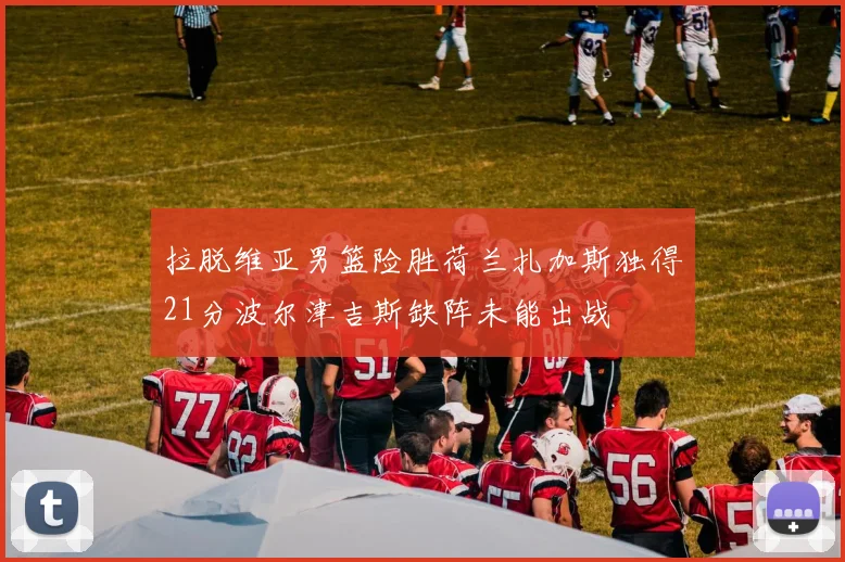 拉脱维亚男篮险胜荷兰扎加斯独得21分波尔津吉斯缺阵未能出战