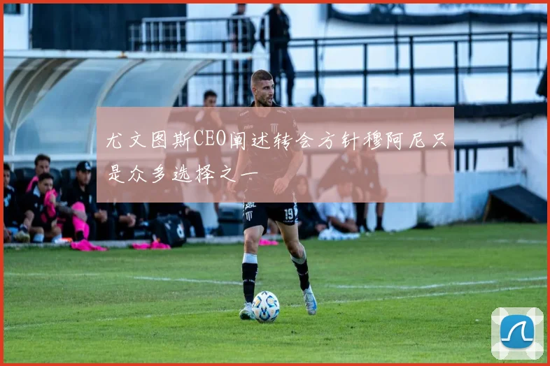 尤文图斯CEO阐述转会方针穆阿尼只是众多选择之一