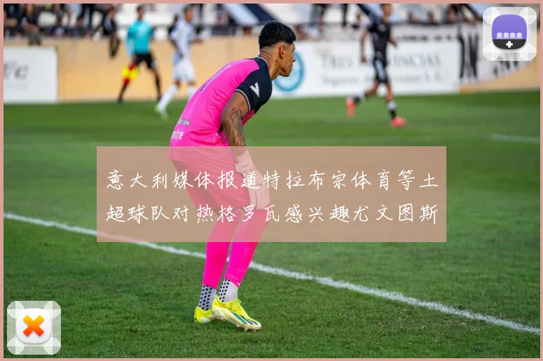 意大利媒体报道特拉布宗体育等土超球队对热格罗瓦感兴趣尤文图斯准备出售该球员