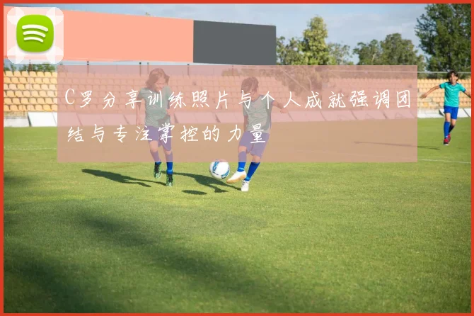 C罗分享训练照片与个人成就强调团结与专注掌控的力量