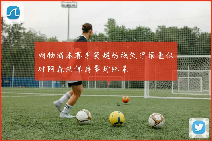 利物浦本赛季英超防线失守惨重仅对阿森纳保持零封纪录