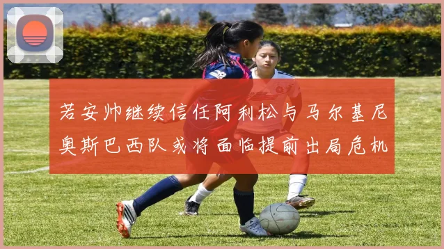 若安帅继续信任阿利松与马尔基尼奥斯巴西队或将面临提前出局危机