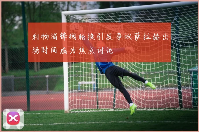 利物浦锋线轮换引发争议萨拉赫出场时间成为焦点讨论
