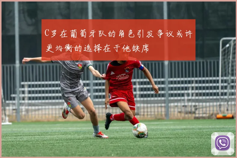 C罗在葡萄牙队的角色引发争议或许更均衡的选择在于他缺席