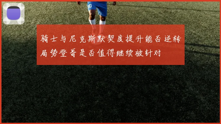 骑士与尼克斯默契度提升能否逆转局势登哥是否值得继续被针对
