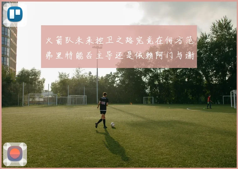 火箭队未来控卫之路究竟在何方范弗里特能否主导还是依赖阿门与谢泼德的表现