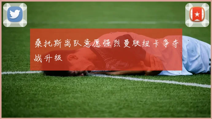 桑托斯离队意愿强烈曼联纽卡争夺战升级