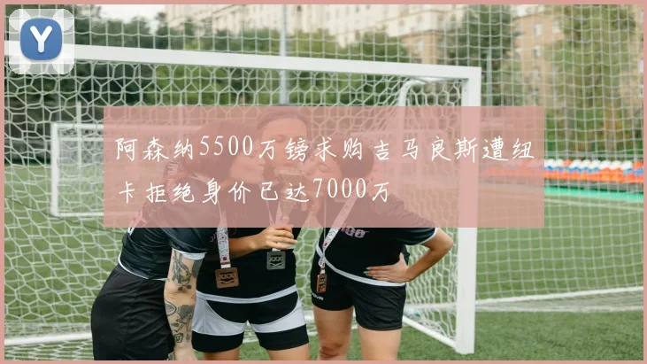 阿森纳5500万镑求购吉马良斯遭纽卡拒绝身价已达7000万