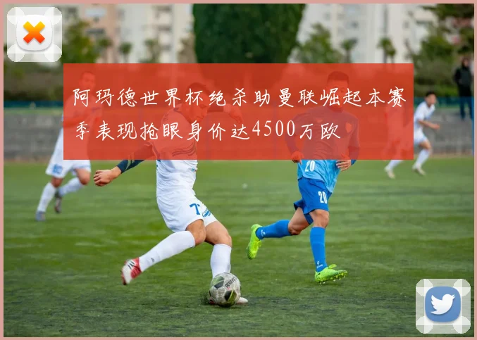 阿玛德世界杯绝杀助曼联崛起本赛季表现抢眼身价达4500万欧