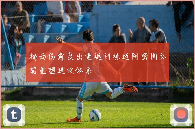 梅西伤愈复出重返训练迈阿密国际需重塑进攻体系