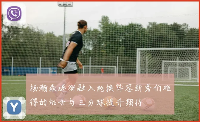 杨瀚森逐渐融入轮换阵容新秀们难得的机会与三分球提升期待
