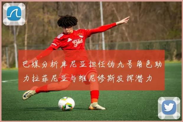 巴媒分析库尼亚担任伪九号角色助力拉菲尼亚与维尼修斯发挥潜力