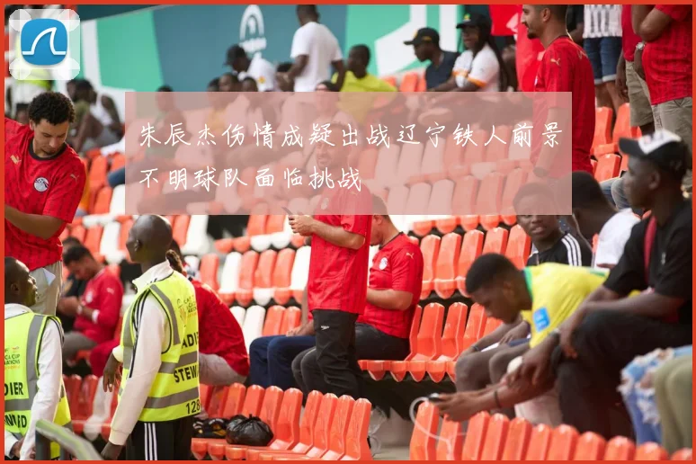 朱辰杰伤情成疑出战辽宁铁人前景不明球队面临挑战