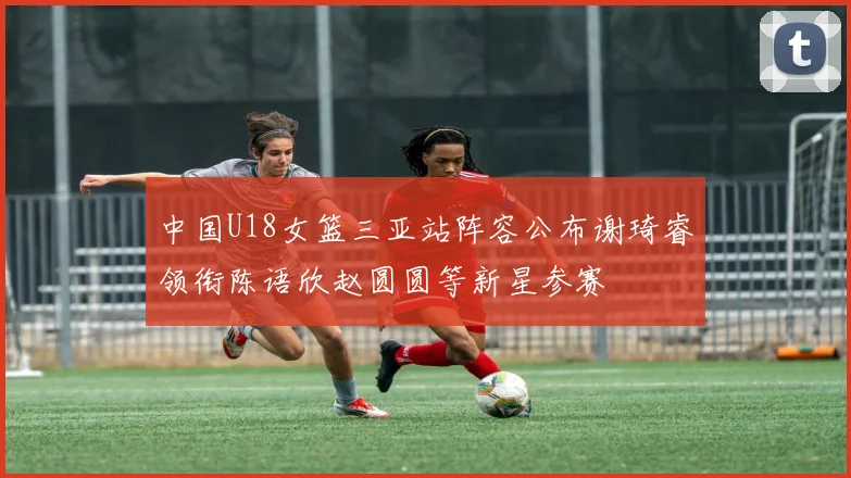 中国U18女篮三亚站阵容公布谢琦睿领衔陈语欣赵圆圆等新星参赛