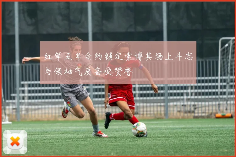 红军五年合约锁定索博其场上斗志与领袖气质备受赞誉