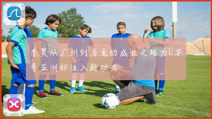 李昊从广州到马竞的成长之路为U字号亚洲杯注入新动力