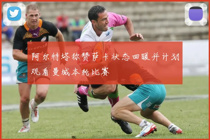 阿尔特塔称赞萨卡状态回暖并计划观看曼城本轮比赛