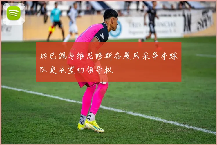 姆巴佩与维尼修斯各展风采争夺球队更衣室的领导权
