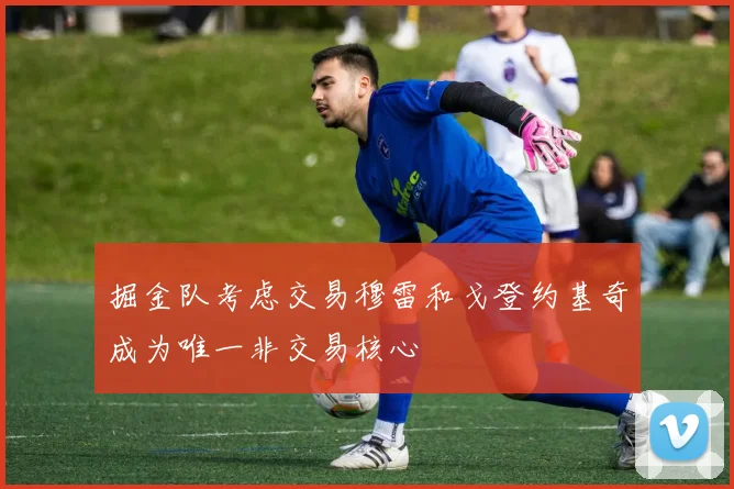 掘金队考虑交易穆雷和戈登约基奇成为唯一非交易核心