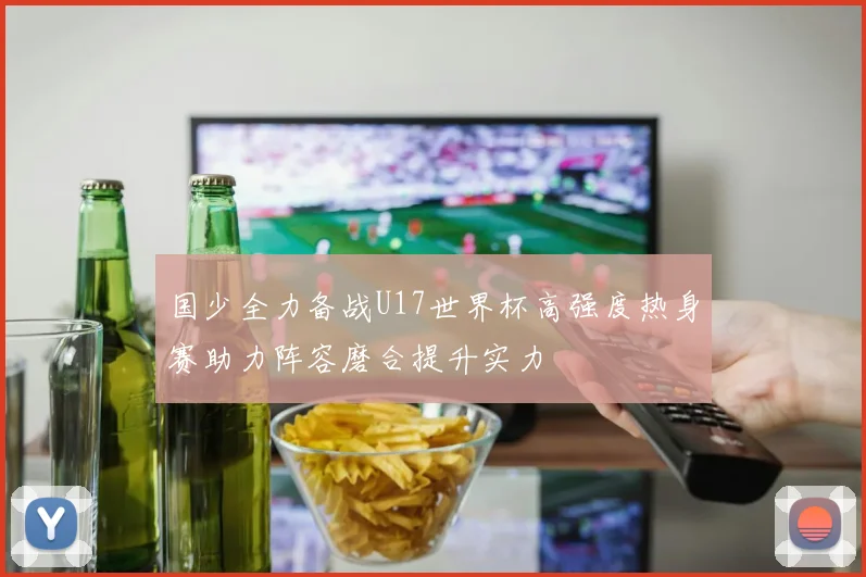 国少全力备战U17世界杯高强度热身赛助力阵容磨合提升实力