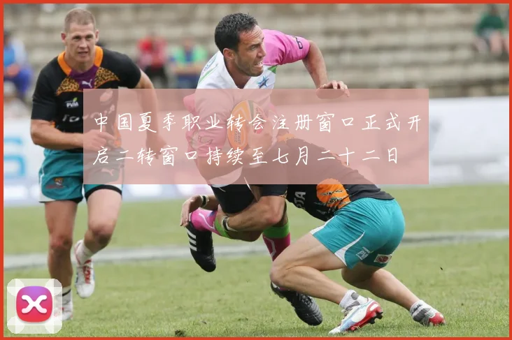 中国夏季职业转会注册窗口正式开启二转窗口持续至七月二十二日