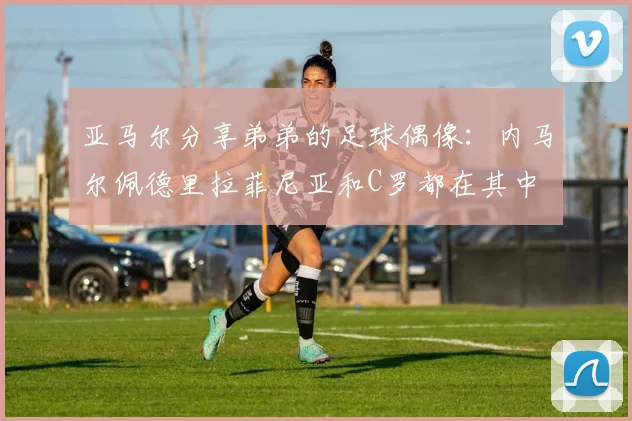 亚马尔分享弟弟的足球偶像：内马尔佩德里拉菲尼亚和C罗都在其中