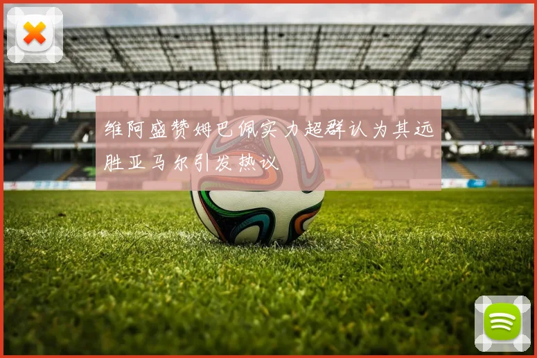 维阿盛赞姆巴佩实力超群认为其远胜亚马尔引发热议
