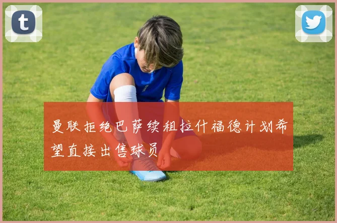 曼联拒绝巴萨续租拉什福德计划希望直接出售球员