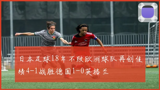 日本足球18年不败欧洲球队再创佳绩4-1战胜德国1-0英格兰