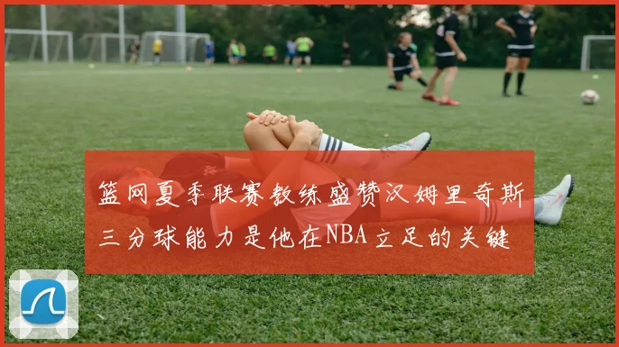 篮网夏季联赛教练盛赞汉姆里奇斯三分球能力是他在NBA立足的关键