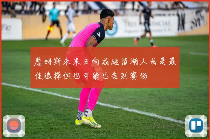 詹姆斯未来去向成谜留湖人或是最佳选择但也可能已告别赛场