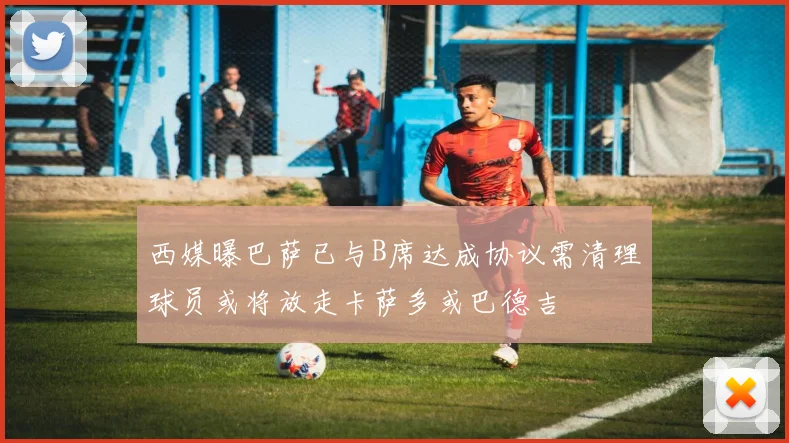 西媒曝巴萨已与B席达成协议需清理球员或将放走卡萨多或巴德吉